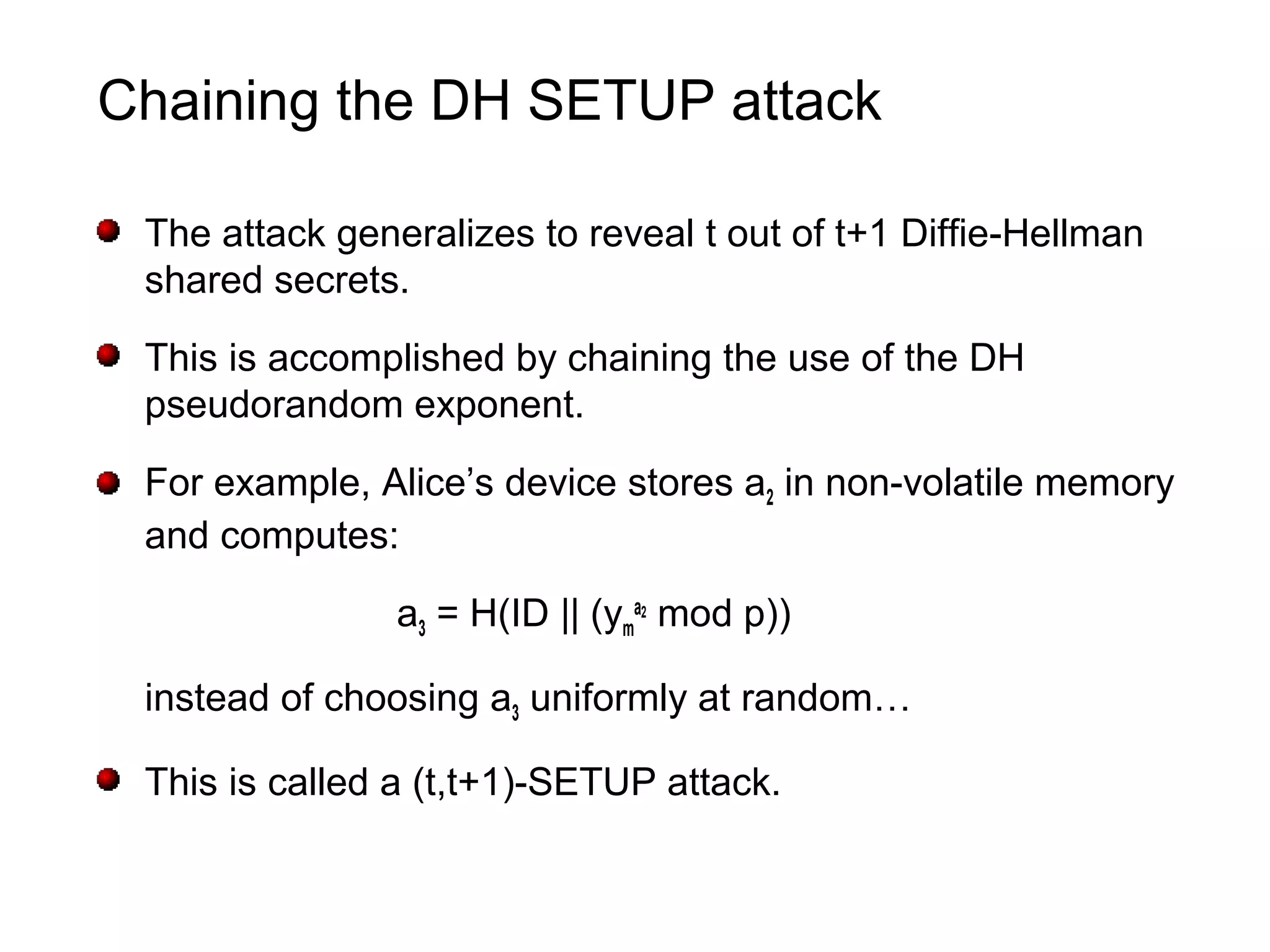 Chaining the DH SETUP attack
The attack generalizes to reveal t out of t+1 Diffie-Hellman
shared secrets.
This is accomplished by chaining the use of the DH
pseudorandom exponent.
For example, Alice’s device stores a2 in non-volatile memory
and computes:
a3 = H(ID || (ym
a2
mod p))
instead of choosing a3 uniformly at random…
This is called a (t,t+1)-SETUP attack.
 