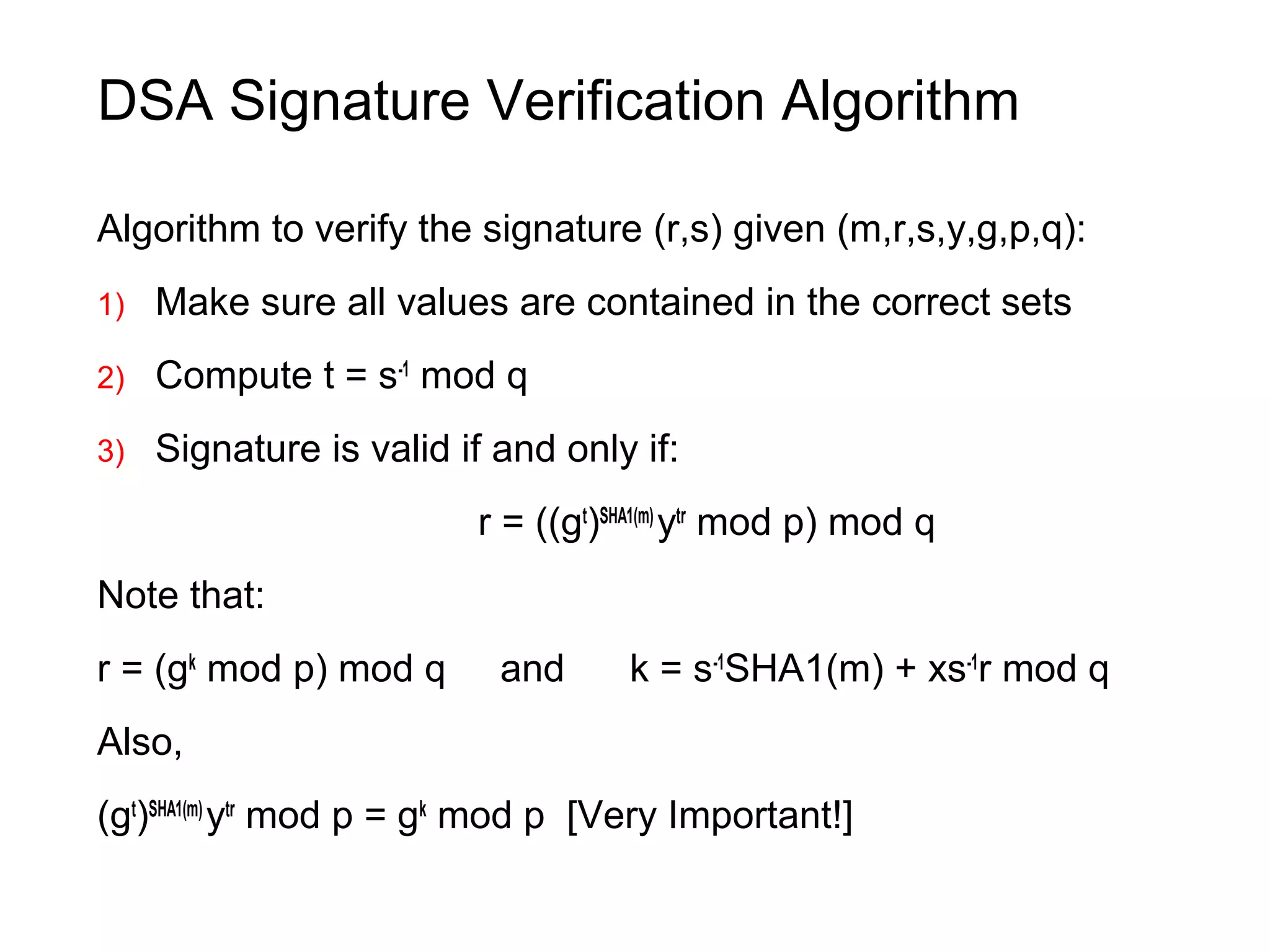DSA Signature Verification Algorithm
Algorithm to verify the signature (r,s) given (m,r,s,y,g,p,q):
1) Make sure all values are contained in the correct sets
2) Compute t = s-1
mod q
3) Signature is valid if and only if:
r = ((gt
)SHA1(m)
ytr
mod p) mod q
Note that:
r = (gk
mod p) mod q and k = s-1
SHA1(m) + xs-1
r mod q
Also,
(gt
)SHA1(m)
ytr
mod p = gk
mod p [Very Important!]
 