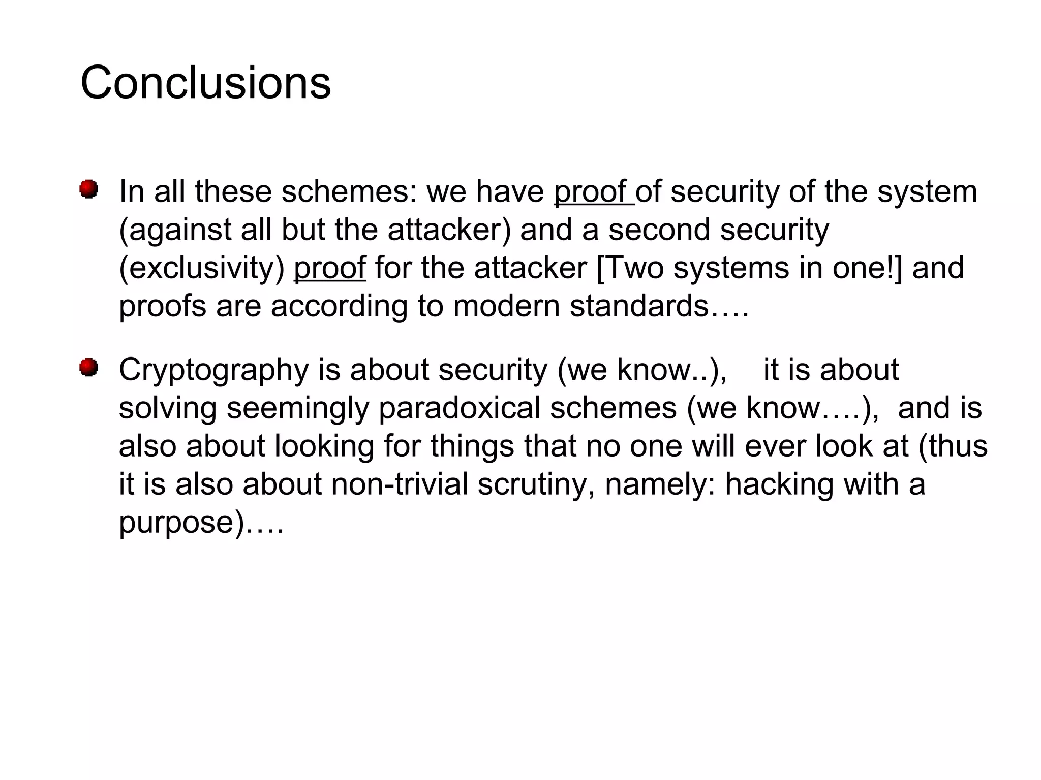 Conclusions
In all these schemes: we have proof of security of the system
(against all but the attacker) and a second security
(exclusivity) proof for the attacker [Two systems in one!] and
proofs are according to modern standards….
Cryptography is about security (we know..), it is about
solving seemingly paradoxical schemes (we know….), and is
also about looking for things that no one will ever look at (thus
it is also about non-trivial scrutiny, namely: hacking with a
purpose)….
 