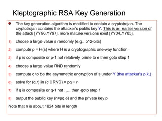 Kleptographic RSA Key Generation
The key generation algorithm is modified to contain a cryptotrojan. The
cryptotrojan contains the attacker’s public key Y. This is an earlier version of
the attack [YY96,YY97], more mature versions exist [YY04,YY05].
1) choose a large value s randomly (e.g., 512-bits)
2) compute p = H(s) where H is a cryptographic one-way function
3) if p is composite or p-1 not relatively prime to e then goto step 1
4) choose a large value RND randomly
5) compute c to be the asymmetric encryption of s under Y (the attacker’s p.k.)
6) solve for (q,r) in (c || RND) = pq + r
7) if q is composite or q-1 not ….. then goto step 1
8) output the public key (n=pq,e) and the private key p
Note that n is about 1024 bits in length
 