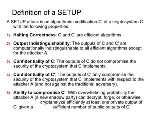 Definition of a SETUP
A SETUP attack is an algorithmic modification C’ of a cryptosystem C
with the following properties:
1) Halting Correctness: C and C' are efficient algorithms.
2) Output Indistinguishability: The outputs of C and C' are
computationally indistinguishable to all efficient algorithms except
for the attacker A.
3) Confidentiality of C: The outputs of C do not compromise the
security of the cryptosystem that C implements.
4) Confidentiality of C': The outputs of C' only compromise the
security of the cryptosystem that C’ implements with respect to the
attacker A (and not against the traditional adversary).
5) Ability to compromise C': With overwhelming probability the
attacker A (a new shadow party) can decrypt, forge, or otherwise
cryptanalyze efficiently at least one private output of
C' given a sufficient number of public outputs of C'.
 