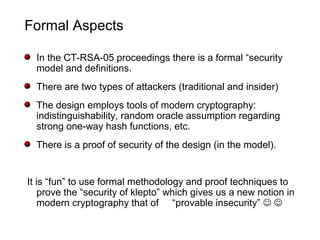 Formal Aspects
In the CT-RSA-05 proceedings there is a formal “security
model and definitions.
There are two types of attackers (traditional and insider)
The design employs tools of modern cryptography:
indistinguishability, random oracle assumption regarding
strong one-way hash functions, etc.
There is a proof of security of the design (in the model).
It is “fun” to use formal methodology and proof techniques to
prove the “security of klepto” which gives us a new notion in
modern cryptography that of “provable insecurity”  
 