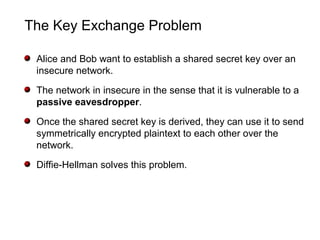 The Key Exchange Problem
Alice and Bob want to establish a shared secret key over an
insecure network.
The network in insecure in the sense that it is vulnerable to a
passive eavesdropper.
Once the shared secret key is derived, they can use it to send
symmetrically encrypted plaintext to each other over the
network.
Diffie-Hellman solves this problem.
 