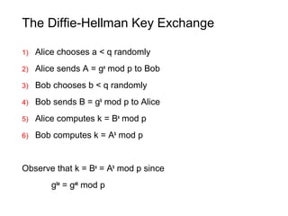 The Diffie-Hellman Key Exchange
1) Alice chooses a < q randomly
2) Alice sends A = ga
mod p to Bob
3) Bob chooses b < q randomly
4) Bob sends B = gb
mod p to Alice
5) Alice computes k = Ba
mod p
6) Bob computes k = Ab
mod p
Observe that k = Ba
= Ab
mod p since
gba
= gab
mod p
 