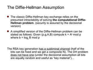 The Diffie-Hellman Assumption
The classic Diffie-Hellman key exchange relies on the
presumed intractability of solving the computational Diffie-
Hellman problem. (security is assured by the decisional
version)
A simplified version of the Diffie-Hellman problem can be
stated as follows: Given (p,g,A,B) compute k = Ab
mod p
where b = logg B mod p
The RSA key generation has a subliminal channel (half of the
bits can be fixed and we get a composite N). The DH problem
does not have one (under the decisional assumption all bits
are equally random and useful as “key material”)…
 