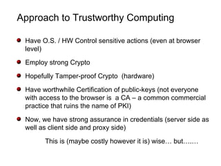 Approach to Trustworthy Computing
Have O.S. / HW Control sensitive actions (even at browser
level)
Employ strong Crypto
Hopefully Tamper-proof Crypto (hardware)
Have worthwhile Certification of public-keys (not everyone
with access to the browser is a CA – a common commercial
practice that ruins the name of PKI)
Now, we have strong assurance in credentials (server side as
well as client side and proxy side)
This is (maybe costly however it is) wise… but….…
 