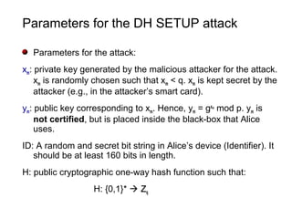 Parameters for the DH SETUP attack
Parameters for the attack:
xm: private key generated by the malicious attacker for the attack.
xm is randomly chosen such that xm < q. xm is kept secret by the
attacker (e.g., in the attacker’s smart card).
ym: public key corresponding to xm. Hence, ym = gxm
mod p. ym is
not certified, but is placed inside the black-box that Alice
uses.
ID: A random and secret bit string in Alice’s device (Identifier). It
should be at least 160 bits in length.
H: public cryptographic one-way hash function such that:
H: {0,1}*  ZZq
 