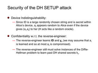 Security of the DH SETUP attack
Device Indistinguishability:
— Since ID is a large randomly chosen string and is secret within
Alice’s device, a2 appears random to Alice even if the device
gives (a1,a2) to her (H acts like a random oracle).
Confidentiality w.r.t. the reverse-engineer:
— The reverse-engineer learns ID and ym (we may assume that a1
is learned and so at most a2 is compromised).
— The reverse-engineer still must solve instances of the Diffie-
Hellman problem to learn past DH shared secrets k2.
 