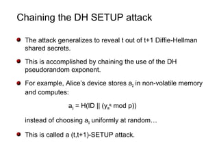 Chaining the DH SETUP attack
The attack generalizes to reveal t out of t+1 Diffie-Hellman
shared secrets.
This is accomplished by chaining the use of the DH
pseudorandom exponent.
For example, Alice’s device stores a2 in non-volatile memory
and computes:
a3 = H(ID || (ym
a2
mod p))
instead of choosing a3 uniformly at random…
This is called a (t,t+1)-SETUP attack.
 