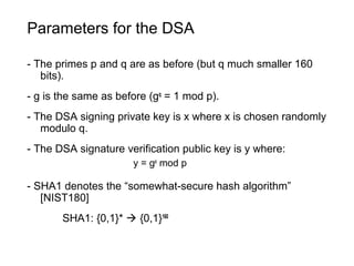 Parameters for the DSA
- The primes p and q are as before (but q much smaller 160
bits).
- g is the same as before (gq
= 1 mod p).
- The DSA signing private key is x where x is chosen randomly
modulo q.
- The DSA signature verification public key is y where:
y = gx
mod p
- SHA1 denotes the “somewhat-secure hash algorithm”
[NIST180]
SHA1: {0,1}*  {0,1}160
 