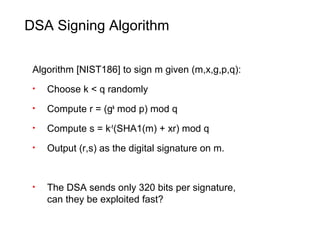 DSA Signing Algorithm
Algorithm [NIST186] to sign m given (m,x,g,p,q):
• Choose k < q randomly
• Compute r = (gk
mod p) mod q
• Compute s = k-1
(SHA1(m) + xr) mod q
• Output (r,s) as the digital signature on m.
• The DSA sends only 320 bits per signature,
can they be exploited fast?
 