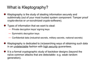 What is Kleptography?
Kleptography is the study of stealing information securely and
subliminally (out of your most trusted system component: Tamper proof
crypto-device or un-scrutinized crypto-software).
Types of information that we want to steal:
— Private decryption keys/ signing keys
— Symmetric decryption keys
— Confidential data (industrial secrets, military secrets, national secrets)
Kleptography is dedicated to (re)searching ways of obtaining such data
in an undetectable fashion with high security guarantees.
It is a formal cryptographic study of backdoor designs (beyond the
naïve common attacks that are detectable– e.g. weak random
generation).
 