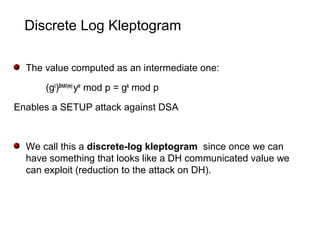 Discrete Log Kleptogram
The value computed as an intermediate one:
(gt
)SHA1(m)
ytr
mod p = gk
mod p
Enables a SETUP attack against DSA
We call this a discrete-log kleptogram since once we can
have something that looks like a DH communicated value we
can exploit (reduction to the attack on DH).
 