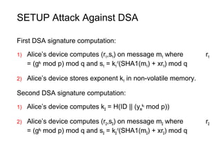 SETUP Attack Against DSA
First DSA signature computation:
1) Alice’s device computes (r1,s1) on message m1 where r1
= (gk1
mod p) mod q and s1 = k1
-1
(SHA1(m1) + xr1) mod q
2) Alice’s device stores exponent k1 in non-volatile memory.
Second DSA signature computation:
1) Alice’s device computes k2 = H(ID || (ym
k1
mod p))
2) Alice’s device computes (r2,s2) on message m2 where r2
= (gk2
mod p) mod q and s2 = k2
-1
(SHA1(m2) + xr2) mod q
 