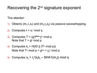 Recovering the 2nd
signature exponent
The attacker:
1) Obtains (m1,r1,s1) and (m2,r2,s2) via passive eavesdropping.
2) Computes t = s1
-1
mod q
3) Computes T = (gt
)SHA1(m1)
ytr1
mod p
Note that T = gk1
mod p
4) Computes k2 = H(ID || (Txm
mod p))
Note that Txm
mod p = gk1xm
= ym
k1
mod p
5) Computes x2 = r2
-1
(s2k2 – SHA1(m2)) mod q
 