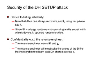 Security of the DH SETUP attack
Device Indistinguishability:
— Note that Alice can always recover k1 and k2 using her private
key x.
— Since ID is a large randomly chosen string and is secret within
Alice’s device, k2 appears random to Alice.
Confidentiality w.r.t. the reverse-engineer:
— The reverse-engineer learns ID and ym
— The reverse-engineer still must solve instances of the Diffie-
Hellman problem to learn past DH shared secrets k2.
 