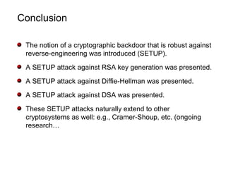 Conclusion
The notion of a cryptographic backdoor that is robust against
reverse-engineering was introduced (SETUP).
A SETUP attack against RSA key generation was presented.
A SETUP attack against Diffie-Hellman was presented.
A SETUP attack against DSA was presented.
These SETUP attacks naturally extend to other
cryptosystems as well: e.g., Cramer-Shoup, etc. (ongoing
research…
 
