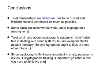 Conclusions
Trust relationships: manufacturer has to be trusted and
implementations scrutinized as much as possible.
Some black box tests will not work (under cryptographic
assumptions)
Trust within and about cryptographic system is “tricky” (also
true in dealing with other systems, but not everyone thinks
about it seriously! So cryptographers ought to look at these
other things…)
Since cryptographic thinking is important in analyzing security
issues  cryptographic training is important! [to catch a thief
you have to think like one]
 