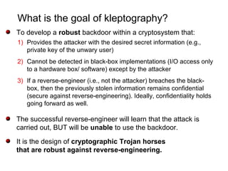 What is the goal of kleptography?
To develop a robust backdoor within a cryptosystem that:
1) Provides the attacker with the desired secret information (e.g.,
private key of the unwary user)
2) Cannot be detected in black-box implementations (I/O access only
to a hardware box/ software) except by the attacker
3) If a reverse-engineer (i.e., not the attacker) breaches the black-
box, then the previously stolen information remains confidential
(secure against reverse-engineering). Ideally, confidentiality holds
going forward as well.
The successful reverse-engineer will learn that the attack is
carried out, BUT will be unable to use the backdoor.
It is the design of cryptographic Trojan horses
that are robust against reverse-engineering.
 