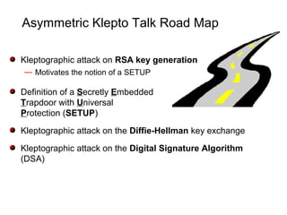 Asymmetric Klepto Talk Road Map
Kleptographic attack on RSA key generation
— Motivates the notion of a SETUP
Definition of a Secretly Embedded
Trapdoor with Universal
Protection (SETUP)
Kleptographic attack on the Diffie-Hellman key exchange
Kleptographic attack on the Digital Signature Algorithm
(DSA)
 