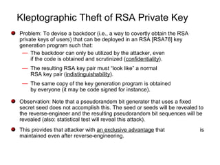 Kleptographic Theft of RSA Private Key
Problem: To devise a backdoor (i.e., a way to covertly obtain the RSA
private keys of users) that can be deployed in an RSA [RSA78] key
generation program such that:
— The backdoor can only be utilized by the attacker, even
if the code is obtained and scrutinized (confidentiality).
— The resulting RSA key pair must “look like” a normal
RSA key pair (indistinguishability).
— The same copy of the key generation program is obtained
by everyone (it may be code signed for instance).
Observation: Note that a pseudorandom bit generator that uses a fixed
secret seed does not accomplish this. The seed or seeds will be revealed to
the reverse-engineer and the resulting pseudorandom bit sequences will be
revealed (also: statistical test will reveal this attack).
This provides that attacker with an exclusive advantage that is
maintained even after reverse-engineering.
 