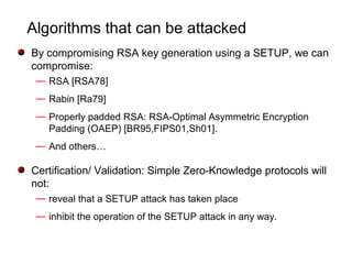 Algorithms that can be attacked
By compromising RSA key generation using a SETUP, we can
compromise:
— RSA [RSA78]
— Rabin [Ra79]
— Properly padded RSA: RSA-Optimal Asymmetric Encryption
Padding (OAEP) [BR95,FIPS01,Sh01].
— And others…
Certification/ Validation: Simple Zero-Knowledge protocols will
not:
— reveal that a SETUP attack has taken place
— inhibit the operation of the SETUP attack in any way.
 