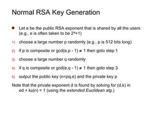 Normal RSA Key Generation
Let e be the public RSA exponent that is shared by all the users
(e.g., e is often taken to be 216
+1)
1) choose a large number p randomly (e.g., p is 512 bits long)
2) if p is composite or gcd(e,p - 1) ≠ 1 then goto step 1
3) choose a large number q randomly
4) if q is composite or gcd(e,q - 1) ≠ 1 then goto step 3
5) output the public key (n=pq,e) and the private key p
Note that the private exponent d is found by solving for (d,k) in
ed + kφ(n) = 1 (using the extended Euclidean alg.)
 