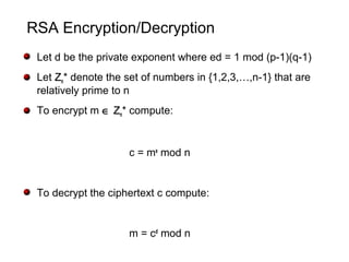 RSA Encryption/Decryption
Let d be the private exponent where ed = 1 mod (p-1)(q-1)
Let ZZn* denote the set of numbers in {1,2,3,…,n-1} that are
relatively prime to n
To encrypt m ∈ ZZn* compute:
c = me
mod n
To decrypt the ciphertext c compute:
m = cd
mod n
 