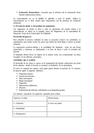  Evaluación democrática.- recuerda que la práctica de la evaluación tiene
fuertes implicaciones éticas.
La autoevaluación no es ni infalible ni aplicable a todo el mundo. Aplicar la
autoevaluación no es fácil, existen mitos relacionados con las prácticas de evaluación
tradicional.
2.- El contexto donde se desarrollan las asignaturas.
Las asignaturas en donde se lleva a cabo la experiencia del estudio relativa a la
autoevaluación se sitúan en el segundo curso del Magisterios de la especialidad de
Educación Física de la Universidad de Valladolid.
Desarrollo del proceso
Para entender el proceso realizado en clase es necesario conocer sus actividades, su
organización, para poder revisar los pasos que deben dar hasta llegar a valorar su propia
actuación.
La negociación profesor-alumno y la posibilidad del alumnado actúe de una forma
responsable y autónoma es fundamental a la hora de llevar a cabo la actividad del
docente.
El alumnado deberá llevar un registro de la manera como van evolucionando sus ideas
recogidas en sus informes personales.
Actividades que se realizan
El desarrollo de las clases se apoya en la organización del trabajo colaborativo por parte
de los alumnos, donde el docente se convierte en facilitador de su aprendizaje.
El curso se organizó por grupos; cada grupo guiará durante un periodo de 12 sesiones;
la mayoría siguió la siguiente dinámica:
 Preguntas previas.
 Lectura de artículos.
 Ideas principales.
 Mapa conceptual.
 Preguntas.
 Aplicaciones didácticas.
 Glosario
 Elaboración de informes individuales o en pequeños grupos.
Los alumnos especifican los siguientes apartados para evaluar:
Aspectos a evaluar Observaciones
1.- Asistencia A veces van juntos
2.- Puntualidad
3.- Participación
 