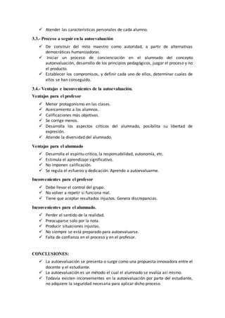  Atender las características personales de cada alumno.
3.3.- Proceso a seguir en la autoevaluación
 De construir del mito maestro como autoridad, a partir de alternativas
democráticas humanizadoras.
 Iniciar un proceso de concienciación en el alumnado del concepto
autoevaluación, desarrollo de los principios pedagógicos, juzgar el proceso y no
el producto.
 Establecer los compromisos, y definir cada uno de ellos, determinar cuales de
ellos se han conseguido.
3.4.- Ventajas e inconvenientes de la autoevaluación.
Ventajas para el profesor
 Menor protagonismo en las clases.
 Acercamiento a los alumnos.
 Calificaciones más objetivas.
 Se corrige menos.
 Desarrolla los aspectos críticos del alumnado, posibilita su libertad de
expresión.
 Atiende la diversidad del alumnado.
Ventajas para el alumnado
 Desarrolla el espíritu crítico, la responsabilidad, autonomía, etc.
 Estimula el aprendizaje significativo.
 No imponen calificación.
 Se regula el esfuerzo y dedicación. Aprendo a autoevaluarme.
Inconvenientes para el profesor
 Debe llevar el control del grupo.
 No volver a repetir si funciona mal.
 Tiene que aceptar resultados injustos. Genera discrepancias.
Inconvenientes para el alumnado.
 Perder el sentido de la realidad.
 Preocuparse solo por la nota.
 Producir situaciones injustas.
 No siempre se está preparado para autoevaluarse.
 Falta de confianza en el proceso y en el profesor.
CONCLUSIONES:
 La autoevaluación se presenta o surge como una propuesta innovadora entre el
docente y el estudiante.
 La autoevaluación es un método el cual el alumnado se evalúa así mismo.
 Todavía existen inconvenientes en la autoevaluación por parte del estudiante,
no adquiere la seguridad necesaria para aplicar dicho proceso.
 