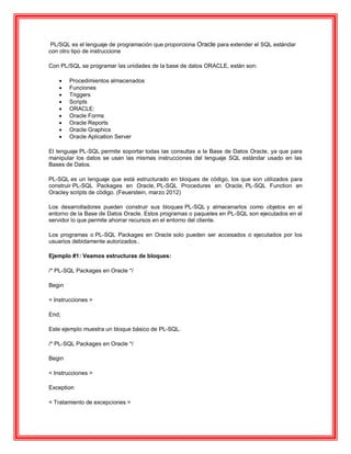 PL/SQL es el lenguaje de programación que proporciona Oracle para extender el SQL estándar
con otro tipo de instruccione
Con PL/SQL se programar las unidades de la base de datos ORACLE, están son:
 Procedimientos almacenados
 Funciones
 Triggers
 Scripts
 ORACLE:
 Oracle Forms
 Oracle Reports
 Oracle Graphics
 Oracle Aplication Server
El lenguaje PL-SQL permite soportar todas las consultas a la Base de Datos Oracle, ya que para
manipular los datos se usan las mismas instrucciones del lenguaje SQL estándar usado en las
Bases de Datos.
PL-SQL es un lenguaje que está estructurado en bloques de código, los que son utilizados para
construir PL-SQL Packages en Oracle, PL-SQL Procedures en Oracle, PL-SQL Function en
Oracley scripts de código. (Feuerstein, marzo 2012)
Los desarrolladores pueden construir sus bloques PL-SQL y almacenarlos como objetos en el
entorno de la Base de Datos Oracle. Estos programas o paquetes en PL-SQL son ejecutados en el
servidor lo que permite ahorrar recursos en el entorno del cliente.
Los programas o PL-SQL Packages en Oracle solo pueden ser accesados o ejecutados por los
usuarios debidamente autorizados..
Ejemplo #1: Veamos estructuras de bloques:
/* PL-SQL Packages en Oracle */
Begin
< Instrucciones >
End;
Este ejemplo muestra un bloque básico de PL-SQL.
/* PL-SQL Packages en Oracle */
Begin
< Instrucciones >
Exception
< Tratamiento de excepciones >
 