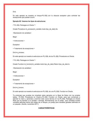 End;
En este ejemplo se muestra un bloque PL-SQL con la cláusula exception para controlar las
excepciones que puedan ocurrir.
Ejemplo #2: Veamos los tipos de estructuras:
/* PL-SQL Packages en Oracle */
Create Procedure mi_proceso(mi_variable modo tipo_de_dato) As
<Declaración de variables>
Begin
< Instrucciones >
Exception
< Tratamiento de excepciones >
End mi_proceso;
En este ejemplo se muestra la estructura en PL-SQL de los PL-SQL Procedures en Oracle.
/* PL-SQL Packages en Oracle */
Create Function mi_funcion(mi_variable modo tipo_de_dato) Return tipo_de_dato Is
<Declaración de variables>
Begin
< Instrucciones >
Exception
< Tratamiento de excepciones >
End mi_funcion;
En este ejemplo se muestra la estructura en PL-SQL de una PL-SQL Function en Oracle.
Te propongo que pruebes de inmediato estos ejemplos en tu Base de Datos con tus propias
tablas, PL-SQL Procedures en Oracle y PL-SQL Function en Oracle, para que comiences a
ejercitar la mano y aprendas a dominar esta nueva técnica en tus PL-SQL Packages en Oracle
Note que he llamado a la variable l mensaje. Normalmente uso el prefijo para variables locales
variables definidas dentro del código de un bloque y el prefijo para variables globales definidas en
un paquete. (Sevilla, noviembre 2011)
CARACTERÍSTICAS
 