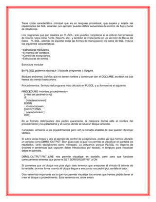 Tiene como característica principal que es un lenguaje procedural, que supera y amplia las
capacidades del SQL estándar, por ejemplo, pueden definir secuencias de control, de flujo y toma
de decisiones.
Los programas que son creados en PL-SQL, solo pueden compilarse si se utilizan herramientas
de Oracle, tales como Fonts, Reports, etc., y también se implementa en un servidor de Bases de
Datos PL-SQL, además de soportar todas las formas de manipulación de datos de SQL, incluye
las siguientes características.
• Estructuras modulares.
• El manejo de variables.
• Control de excepciones.
• Estructuras de control.
Estructura modular
En PL/SQL podemos distinguir 3 tipos de programas o bloques.
Bloques anónimos: Son los que no tienen nombre y comienzan con el DECLARE, es decir los que
hemos ido viendo hasta ahora.
Procedimientos: Se trata del programa más utilizado en PL/SQL y su formato es el siguiente:
PROCEDURE <nombre_procedimiento>
[(<lista de parámetros>)]
IS
[<declaraciones>]
BEGIN
<instrucciones>;
[EXCEPTIONS
<excepciones>;]
END;
En el formato distinguimos dos partes claramente, la cabecera donde esta el nombre del
procedimiento y los parámetros y el cuerpo donde se situá un bloque anónimo.
Funciones: similares a los procedimientos pero con la función añadida de que pueden devolver
valores.
Si subís varias lineas y veis el ejemplo de control de excepciones, podéis ver que hemos utilizado
un atributo como DBMS_OUTPUT. Bien pues esto lo que nos permite es visualizar en pantalla los
resultados, tanto excepciones como mensajes. Lo utilizamos porque PL/SQL no dispone de
órdenes o sentencias que capturen datos introducidos por teclado, ni tampoco para visualizar
datos en pantalla.
DBMS_OUTPUT.PUT_LINE nos permite visualizar en pantalla, pero para que funcione
correctamente tenemos que poner el SET SERVEROUTPUT a ON
Si queremos que un bloque nos pida algún dato tenemos que anteponer el símbolo & delante de
la variable, de esta forma cuando el bloque llegue a ese punto nos pedirá por pantalla el valor.
Otra sentencia importante es la que nos permite visualizar los errores que hemos podido tener al
crear el bloque o procedimiento. Esta sentencia es: show errors
 