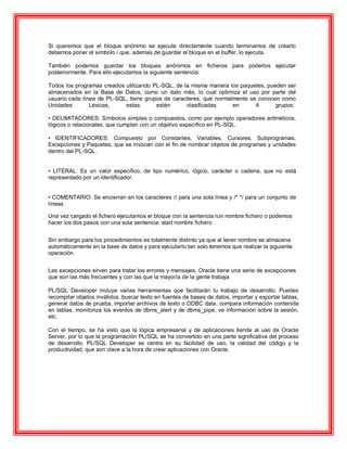 Si queremos que el bloque anónimo se ejecute directamente cuando terminamos de crearlo
debemos poner el símbolo / que, ademas de guardar el bloque en el buffer, lo ejecuta.
También podemos guardar los bloques anónimos en ficheros para poderlos ejecutar
posteriormente. Para ello ejecutamos la siguiente sentencia:
Todos los programas creados utilizando PL-SQL, de la misma manera los paquetes, pueden ser
almacenados en la Base de Datos, como un dato más, lo cual optimiza el uso por parte del
usuario cada línea de PL-SQL, tiene grupos de caracteres, que normalmente se conocen como
Unidades Léxicas, estas están clasificadas en 4 grupos:
• DELIMITADORES: Símbolos simples o compuestos, como por ejemplo operadores aritméticos,
lógicos o relacionales, que cumplen con un objetivo específico en PL-SQL.
• IDENTIFICADORES: Compuesto por Constantes, Variables, Cursores, Subprogramas,
Excepciones y Paquetes, que se invocan con el fin de nombrar objetos de programas y unidades
dentro del PL-SQL.
• LITERAL: Es un valor específico, de tipo numérico, lógico, carácter o cadena, que no está
representado por un identificador.
• COMENTARIO: Se encierran en los caracteres // para una sola línea y /* */ para un conjunto de
líneas
Una vez cargado el fichero ejecutamos el bloque con la sentencia run nombre fichero o podemos
hacer los dos pasos con una sola sentencia: start nombre fichero
Sin embargo para los procedimientos es totalmente distinto ya que al tener nombre se almacena
automáticamente en la base de datos y para ejecutarlo tan solo tenemos que realizar la siguiente
operación
Las excepciones sirven para tratar los errores y mensajes. Oracle tiene una serie de excepciones
que son las más frecuentes y con las que la mayoría de la gente trabaja
PL/SQL Developer incluye varias herramientas que facilitarán tu trabajo de desarrollo. Puedes
recompilar objetos inválidos, buscar texto en fuentes de bases de datos, importar y exportar tablas,
generar datos de prueba, importar archivos de texto o ODBC data, compara información contenida
en tablas, monitoriza los eventos de dbms_alert y de dbms_pipe, ve información sobre la sesión,
etc.
Con el tiempo, se ha visto que la lógica empresarial y de aplicaciones tiende al uso de Oracle
Server, por lo que la programación PL/SQL se ha convertido en una parte significativa del proceso
de desarrollo. PL/SQL Developer se centra en su facilidad de uso, la calidad del código y la
productividad, que son clave a la hora de crear aplicaciones con Oracle.
 