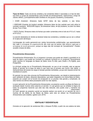 Tipos de Datos: Cada una de las variables y las constantes deben ir asociadas a un tipo de dato,
que tiene un grupo de características como formato de almacenamiento, restricciones y rango de
valores válidos, y principalmente están divididos en dos grupos, Escalares y Compuestos.
• CHAR (Carácter): Almacena hasta 32767 datos de tipo carácter, o sea letras
• VARCHAR (Carácter de longitud variable): Almacena datos de tipo carácter pero solo utiliza la
cantidad necesaria. BOOLEAN (lógico): Se almacenan datos, de tipo booleano, es decir los datos
de tipo True o False.
• DATE (Fecha): Almacena datos de fechas que están contenidas entre el año de 4712 a.C. hasta
el 4712 D.C.
La sección declarativa en donde se declaran todas las constantes y variables que se van a utilizar
en la ejecución del bloque.
Los lenguajes de cuarta generación son ciertas herramientas prefabricadas, que aparentemente
dan lugar a un lenguaje de programación de alto nivel que se parece más alidioma inglés que a
un lenguaje de tercera generación, porque se aleja más del concepto de "procedimiento". Pueden
acceder a bases de datos.
Procedimientos Almacenados
Procedimientos Almacenados: Es un programa o proceso que puede ser creado y guardado en la
base de datos y que puede ser invocado en cualquier momento en un programa. Generalmente
están escritos en lenguajes de Bases de Datos como PL-SQL para Oracle o PL-PgSQL para
PostgreSQL.
La principal ventaja de un Procedimiento Almacenado, es que al ser invocado, este se ejecuta
desde el servidor de la base de datos lo que hace que el proceso sea mucho más rápido, y
deshaciéndose del exceso de carga al manejar grandes cantidades, ya que solo requiere enviar los
resultados al usuario.
En general, los usos más comunes de Procedimientos Almacenados, van desde la implementación
para validación de datos, utilizando detonadores, que están integrados a la misma Base de Datos,
pasando por cumplir con la función de encapsular en un proceso más grande y complicado, de
esta manera los últimos datos procesados serán los más rápidos.
La gran aplicación de los Procedimientos Almacenados, se presenta cuando una Base de Datos es
accesada desde muchos sitios externos al servidor, lo cual genera que se embeba la lógica de
todos los programas haciendo que esta sea más reducida, esto puede crear y mantener los
sistemas relacionados
Un buen ejemplo se presenta cuando se necesita realizar una acción en un servidor de una o
muchas de las tablas de las Bases de Datos, para esto se utilizan los Procedimientos
Almacenados auto creables. (galeon.com, 2014)
VENTAJAS Y DESVENTAJAS
Consiste en la ejecución de sentencias SQL o bloques PL/SQL a partir de una cadena de texto
 