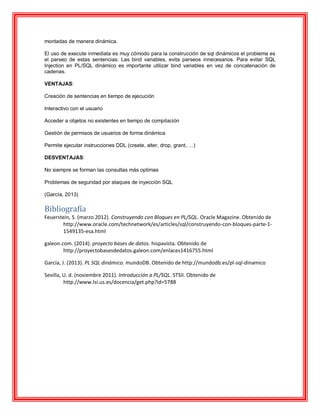 montadas de manera dinámica.
El uso de execute inmediata es muy cómodo para la construcción de sql dinámicos el problema es
el parseo de estas sentencias. Las bind variables, evita parseos innecesarios. Para evitar SQL
Injection en PL/SQL dinámico es importante utilizar bind variables en vez de concatenación de
cadenas.
VENTAJAS:
Creación de sentencias en tiempo de ejecución
Interactivo con el usuario
Acceder a objetos no existentes en tiempo de compilación
Gestión de permisos de usuarios de forma dinámica
Permite ejecutar instrucciones DDL (create, alter, drop, grant, …)
DESVENTAJAS:
No siempre se forman las consultas más optimas
Problemas de seguridad por ataques de inyección SQL
(García, 2013)
Bibliografía
Feuerstein, S. (marzo 2012). Construyendo con Bloques en PL/SQL. Oracle Magazine. Obtenido de
http://www.oracle.com/technetwork/es/articles/sql/construyendo-con-bloques-parte-1-
1549135-esa.html
galeon.com. (2014). proyecto bases de datos. hispavista. Obtenido de
http://proyectobasesdedatos.galeon.com/enlaces1416755.html
García, J. (2013). PL SQL dinámico. mundoDB. Obtenido de http://mundodb.es/pl-sql-dinamico
Sevilla, U. d. (noviembre 2011). Introducción a PL/SQL. STSII. Obtenido de
http://www.lsi.us.es/docencia/get.php?id=5788
 