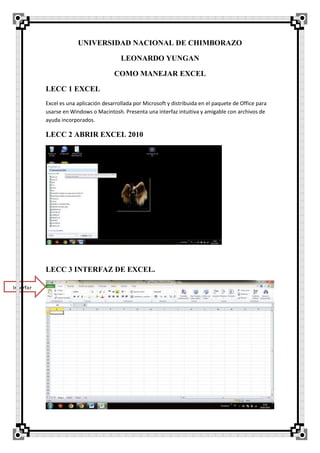 UNIVERSIDAD NACIONAL DE CHIMBORAZO
LEONARDO YUNGAN
COMO MANEJAR EXCEL
LECC 1 EXCEL
Excel es una aplicación desarrollada por Microsoft y distribuida en el paquete de Office para
usarse en Windows o Macintosh. Presenta una interfaz intuitiva y amigable con archivos de
ayuda incorporados.
LECC 2 ABRIR EXCEL 2010
LECC 3 INTERFAZ DE EXCEL.
Interfaz
 