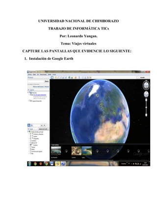 UNIVERSIDAD NACIONAL DE CHIMBORAZO
TRABAJO DE INFORMÁTICA TICs
Por: Leonardo Yungan.
Tema: Viajes virtuales
CAPTURE LAS PANTALLAS QUE EVIDENCIE LO SIGUIENTE:
1. Instalación de Google Earth
 