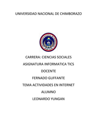 UNIVERSIDAD NACIONAL DE CHIMBORAZO
CARRERA: CIENCIAS SOCIALES
ASIGNATURA INFORMATICA TICS
DOCENTE
FERNADO GUFFANTE
TEMA ACTIVIDADES EN INTERNET
ALUMNO
LEONARDO YUNGAN
 