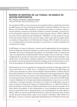 Ecorregión Yungas


                                        RESERVA DE BIOSFERA DE LAS YUNGAS: UN MODELO DE
                                        GESTIÓN PARTICIPATIVA
                                        Por: Teresita Lomáscolo y Sebastián Malizia
                                        Fundación ProYungas. tlomascolo@proyungas.com.ar

                                        En noviembre de 2002 se creó en el noroeste de la Argentina la Reserva de Biosfera de las Yun-
                                        gas (RB Yungas) en el marco del Programa del Hombre y la Biosfera (MAB) de la Unesco. Las
                                        Reservas de la Biosfera (RB) contribuyen a la protección de paisajes, ecosistemas, especies y
                                        recursos genéticos, promueven el desarrollo económico y humano sustentable, y generan accio-
                                        nes de investigación, educación y formación de recursos humanos (Unesco, 1996). La RB Yun-
                                        gas cuenta con una superficie de aproximadamente 1.300.000 ha, es la más grande de este país,
                                        la única que incluye territorio de dos provincias (Jujuy y Salta) y que cubre una amplia superfi-
                                        cie continua de Yungas (Reserva de la Biosfera de las Yungas, 2002). El objetivo de esta reser-
                                        va es la implementación de acciones para lograr la conservación y el manejo sustentable de la
                                        ecorregión de las Yungas.

                                        La RB Yungas es el marco de discusión y consenso para la implementación de una estrategia re-
                                        gional de integración institucional orientada a la conservación de la biodiversidad y el desarrollo
                                        sustentable, que incluye la participación del gobierno, las comunidades locales, las empresas pri-
                                        vadas y las organizaciones no gubernamentales. Dicha estrategia se basa en cuatro ejes: 1) institu-
                                        cionalización de las acciones de conservación y desarrollo; 2) manejo de áreas protegidas; 3) de-
                                        sarrollo local y 4) relevamiento y monitoreo ambiental. Las acciones en cada uno de estos cuatro
La Situación Ambiental Argentina 2005




                                        ejes intentan vincular la generación de información ecológica con la toma de decisiones en el con-
                                        texto de una propuesta de ordenamiento territorial para la RB Yungas y su área de influencia.

                                        Históricamente, las selvas de montaña de la Argentina han registrado un importante esfuerzo de
                                        conservación (Brown et al., 2002). Esto se ve reflejado en la estructura de la RB Yungas, que
                                        contiene áreas protegidas de carácter nacional (Parques Nacionales Baritú y Calilegua, Reserva
                                        Nacional El Nogalar de Los Toldos) y provincial (Parque Provincial Laguna Pintascayo, Parque
                                        Provincial Potrero de Yala), que suman en total aproximadamente 160.000 ha bajo algún régi-
                                        men de protección legal. Estas áreas protegidas constituyen las zonas núcleo de la RB Yungas.
                                        Los pisos altidudinales de las Yungas representados principalmente en estas reservas son la Sel-
                                        va Montana y los bosques montanos. Este patrón no es exclusivo de la RB Yungas, sino que se
                                        repite a lo largo de la franja de las Yungas en la Argentina (Brown et al., 2002). En el límite su-
                                        perior del gradiente, los pastizales de neblina prácticamente carecen de áreas protegidas. En el
                                        límite inferior del gradiente, la Selva Pedemontana es el piso altitudinal que presenta mayor
                                        riesgo de transformación por su topografía plana y por la profundidad de sus suelos (Brown y
                                        Malizia, 2004), con una tasa anual de deforestación en el orden de la decena de miles de hectá-
                                        reas por año para la última década, según la zona (Gasparri y Menéndez, 2004). Dentro de la
                                        RB Yungas, este piso se encuentra representado principalmente por el Parque Provincial Lagu-

                                                                                        68
 