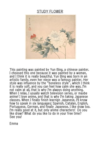 STUDY FLOWER
This painting was painted by Yun Bing, a chinese painter.
I choosed this one because it was painted by a woman,
and I think it is really beautiful. Yun Bing was born in an
artistic family, even her niece was a famous painter. Her
style was influence by the “boneless style”, which I think
it is really soft, and you can feel how calm she was. I'm
not calm at all, that is why I'm always doing anything.
When I relax, I usually watch television series, or maybe
anime! I love anime, and that is why I'm taking Japanese
classes. When I finally finish learnign Japanese, I'll know
how to speak in six languages; Spanish, Catalan, English,
Portuguese, German, and finally Japanese. I like draw too.
I'm really good at it, but only anime characters! Do you
like draw? What do you like to do in your free time?
See you!
Emma
 