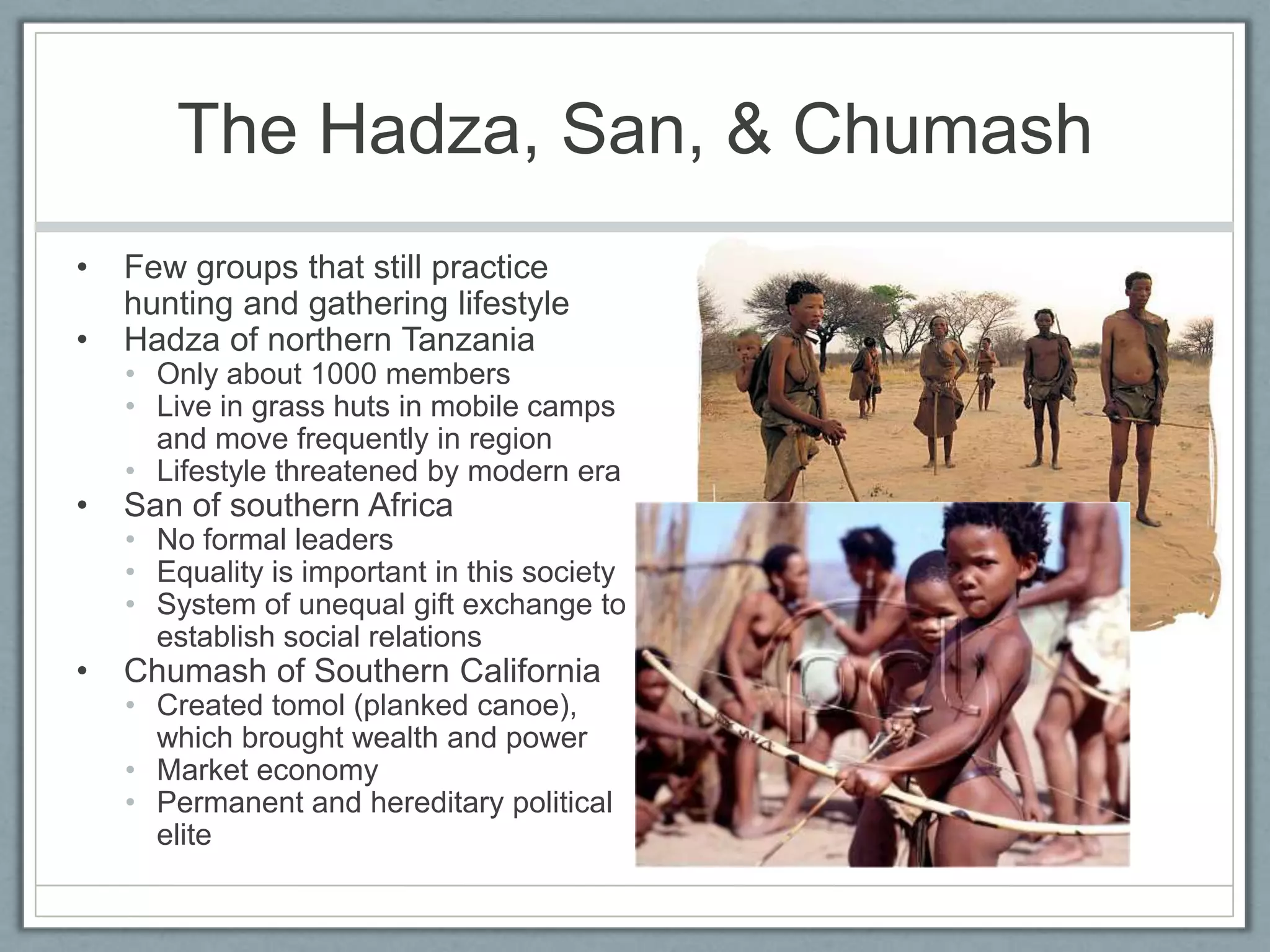 The Hadza, San, & ChumashFew groups that still practice hunting and gathering lifestyleHadza of northern TanzaniaOnly about 1000 membersLive in grass huts in mobile camps and move frequently in regionLifestyle threatened by modern eraSan of southern AfricaNo formal leadersEquality is important in this societySystem of unequal gift exchange to establish social relationsChumash of Southern CaliforniaCreated tomol (planked canoe), which brought wealth and powerMarket economyPermanent and hereditary political elite 