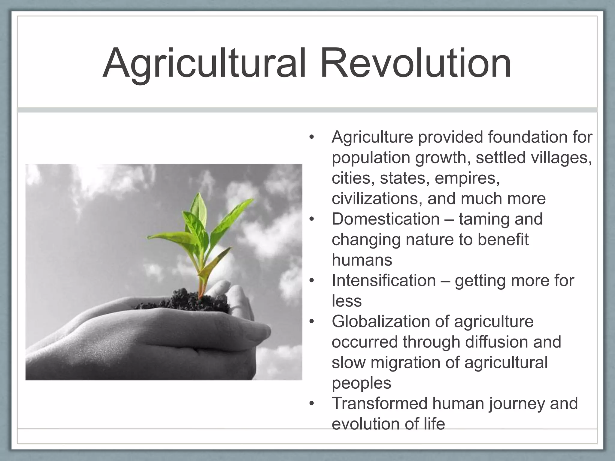 Agricultural RevolutionAgriculture provided foundation for population growth, settled villages, cities, states, empires, civilizations, and much moreDomestication – taming and changing nature to benefit humansIntensification – getting more for lessGlobalization of agriculture occurred through diffusion and slow migration of agricultural peoplesTransformed human journey and evolution of life