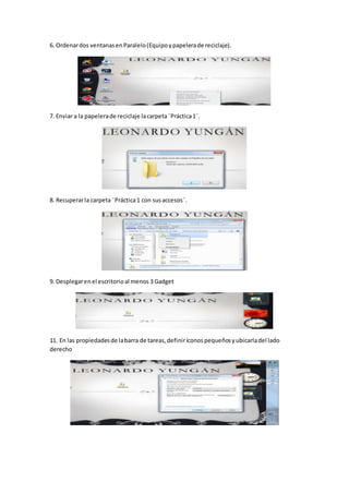 6. Ordenardos ventanasenParalelo(Equipoypapelerade reciclaje).
7. Enviar a la papelerade reciclaje lacarpeta¨Práctica1¨.
8. Recuperarla carpeta ¨Práctica1 con susaccesos¨.
9. Desplegarenel escritorioal menos 3 Gadget
11. En las propiedadesde labarra de tareas,definiríconospequeñosyubicarladel lado
derecho
 