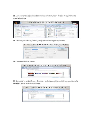 12. Abrirdos ventanas(EquipoyDocumentos) arrastrarunaa la derechade la pantallayla
otra a la izquierda
13. Activarel protectorde pantallapara que muestre suApellidoyNombre.
14. Cambie el fondode pantalla
15. Nomostrar el reloj enlabarra de tareas y ocultarautomáticamente labarra,configurarla
barra para que se muestre el escritorio.
 