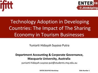 ENTER 2018 PhD Workshop Slide Number 1
Technology Adoption in Developing
Countries: The Impact of The Sharing
Economy in Tourism Businesses
Yuniarti Hidayah Suyoso Putra
Department Accounting & Corporate Governance,
Macquarie University, Australia
yuniarti-hidayah.suyoso-put@students.mq.edu.au
 
