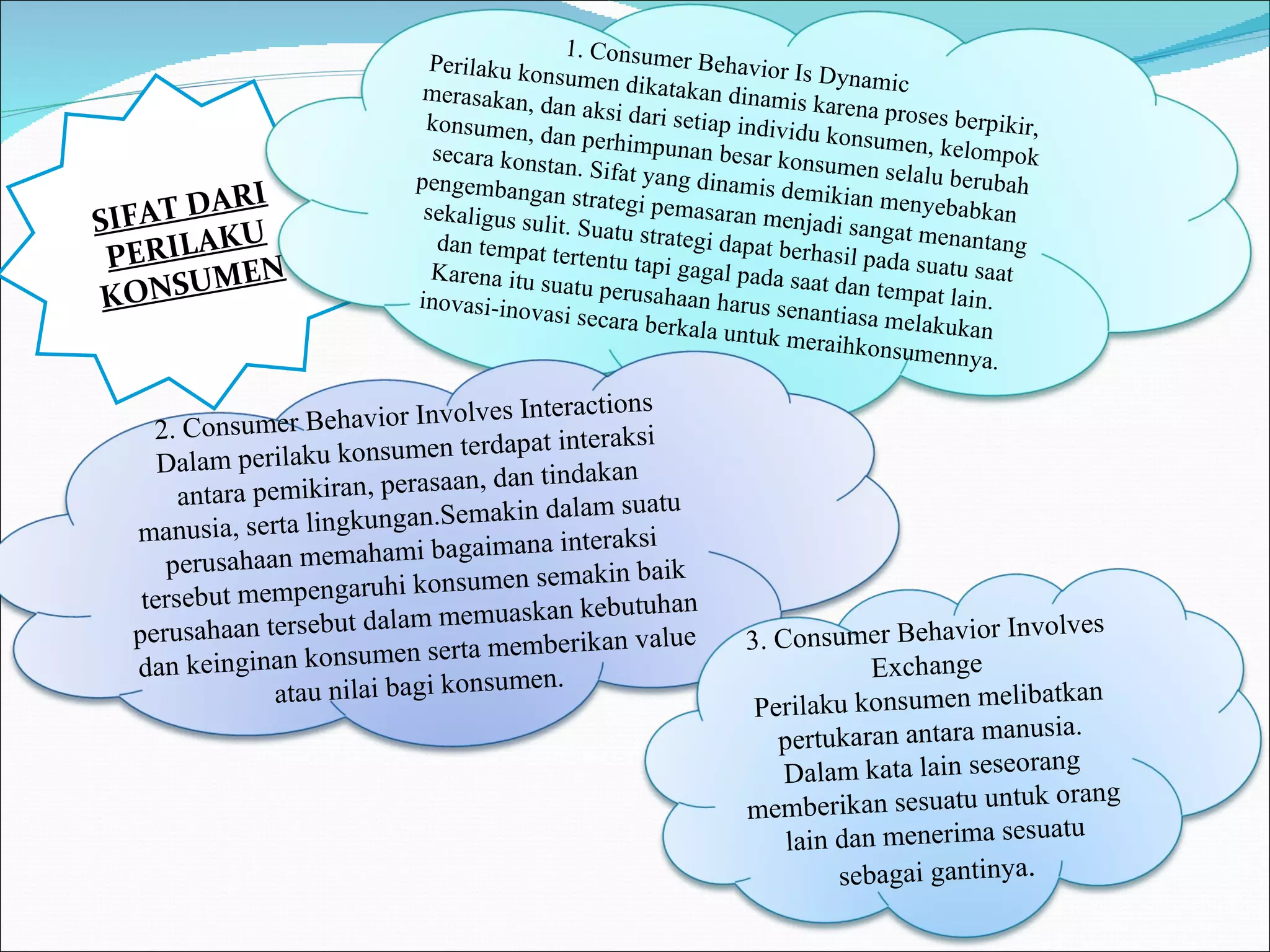 SIFAT DARI PERILAKU KONSUMEN  1. Consumer Behavior Is Dynamic Perilaku konsumen dikatakan dinamis karena proses berpikir, merasakan, dan aksi dari setiap individu konsumen, kelompok konsumen, dan perhimpunan besar konsumen selalu berubah secara konstan. Sifat yang dinamis demikian menyebabkan pengembangan strategi pemasaran menjadi sangat menantang sekaligus sulit. Suatu strategi dapat berhasil pada suatu saat dan tempat tertentu tapi gagal pada saat dan tempat lain. Karena itu suatu perusahaan harus senantiasa melakukan inovasi-inovasi secara berkala untuk meraihkonsumennya. 2. Consumer Behavior Involves Interactions Dalam perilaku konsumen terdapat interaksi antara pemikiran, perasaan, dan tindakan manusia, serta lingkungan.Semakin dalam suatu perusahaan memahami bagaimana interaksi tersebut mempengaruhi konsumen semakin baik perusahaan tersebut dalam memuaskan kebutuhan dan keinginan konsumen serta memberikan value atau nilai bagi konsumen. 3. Consumer Behavior Involves Exchange Perilaku konsumen melibatkan pertukaran antara manusia. Dalam kata lain seseorang memberikan sesuatu untuk orang lain dan menerima sesuatu sebagai gantinya . 
