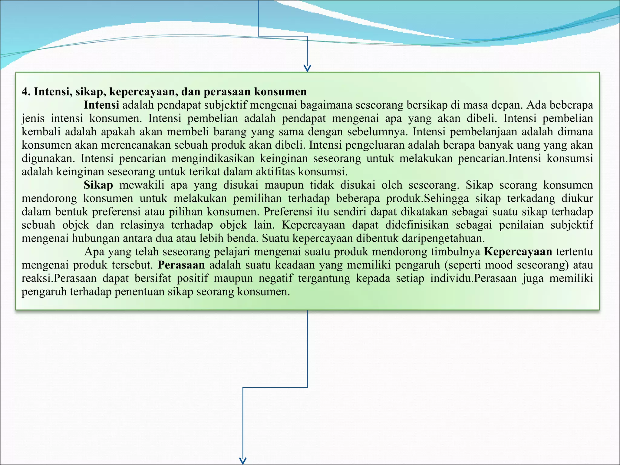 4. Intensi, sikap, kepercayaan, dan perasaan konsumen Intensi  adalah pendapat subjektif mengenai bagaimana seseorang bersikap di masa depan. Ada beberapa jenis intensi konsumen. Intensi pembelian adalah pendapat mengenai apa yang akan dibeli. Intensi pembelian kembali adalah apakah akan membeli barang yang sama dengan sebelumnya. Intensi pembelanjaan adalah dimana konsumen akan merencanakan sebuah produk akan dibeli. Intensi pengeluaran adalah berapa banyak uang yang akan digunakan. Intensi pencarian mengindikasikan keinginan seseorang untuk melakukan pencarian.Intensi konsumsi adalah keinginan seseorang untuk terikat dalam aktifitas konsumsi. Sikap  mewakili apa yang disukai maupun tidak disukai oleh seseorang. Sikap seorang konsumen mendorong konsumen untuk melakukan pemilihan terhadap beberapa produk.Sehingga sikap terkadang diukur dalam bentuk preferensi atau pilihan konsumen. Preferensi itu sendiri dapat dikatakan sebagai suatu sikap terhadap sebuah objek dan relasinya terhadap objek lain. Kepercayaan dapat didefinisikan sebagai penilaian subjektif mengenai hubungan antara dua atau lebih benda. Suatu kepercayaan dibentuk daripengetahuan. Apa yang telah seseorang pelajari mengenai suatu produk mendorong timbulnya  Kepercayaan  tertentu mengenai produk tersebut.  Perasaan  adalah suatu keadaan yang memiliki pengaruh (seperti mood seseorang) atau reaksi.Perasaan dapat bersifat positif maupun negatif tergantung kepada setiap individu.Perasaan juga memiliki pengaruh terhadap penentuan sikap seorang konsumen. 