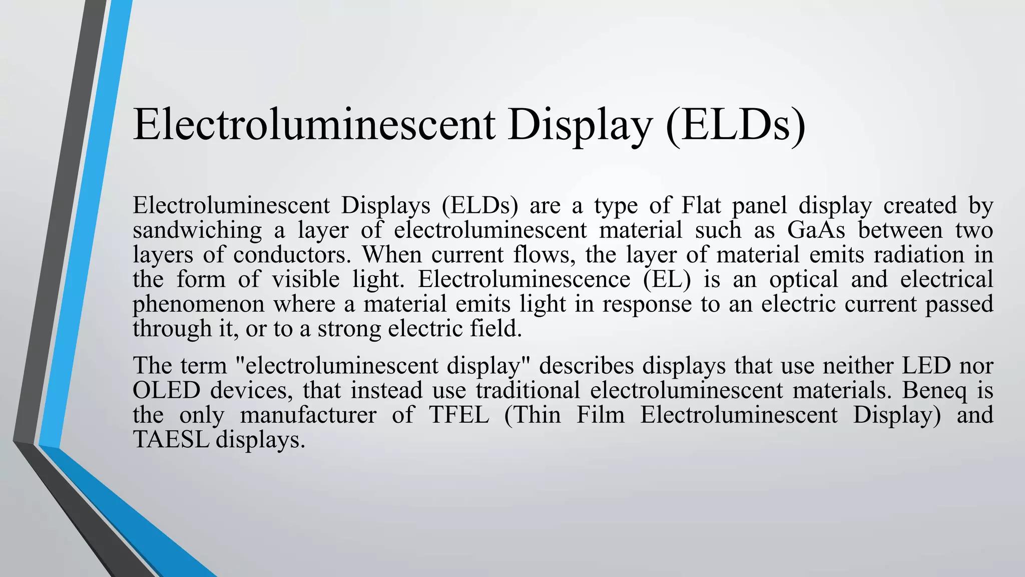 Electroluminescent Display (ELDs)
Electroluminescent Displays (ELDs) are a type of Flat panel display created by
sandwiching a layer of electroluminescent material such as GaAs between two
layers of conductors. When current flows, the layer of material emits radiation in
the form of visible light. Electroluminescence (EL) is an optical and electrical
phenomenon where a material emits light in response to an electric current passed
through it, or to a strong electric field.
The term "electroluminescent display" describes displays that use neither LED nor
OLED devices, that instead use traditional electroluminescent materials. Beneq is
the only manufacturer of TFEL (Thin Film Electroluminescent Display) and
TAESL displays.
 