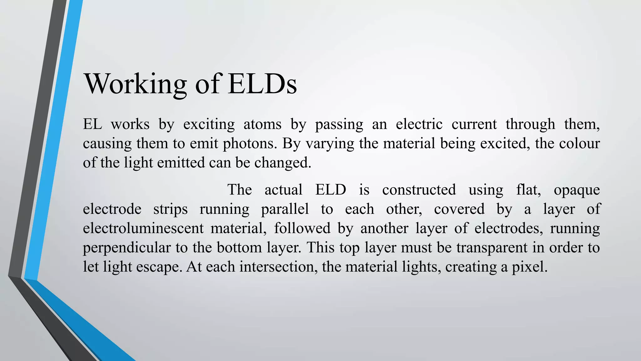 Working of ELDs
EL works by exciting atoms by passing an electric current through them,
causing them to emit photons. By varying the material being excited, the colour
of the light emitted can be changed.
The actual ELD is constructed using flat, opaque
electrode strips running parallel to each other, covered by a layer of
electroluminescent material, followed by another layer of electrodes, running
perpendicular to the bottom layer. This top layer must be transparent in order to
let light escape. At each intersection, the material lights, creating a pixel.
 